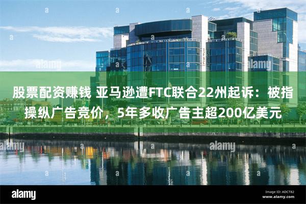 股票配资赚钱 亚马逊遭FTC联合22州起诉：被指操纵广告竞价，5年多收广告主超200亿美元