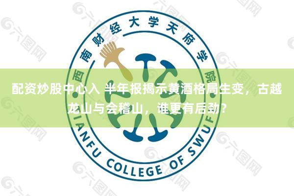 配资炒股中心入 半年报揭示黄酒格局生变，古越龙山与会稽山，谁更有后劲？