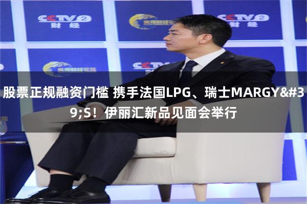股票正规融资门槛 携手法国LPG、瑞士MARGY'S！伊丽汇新品见面会举行