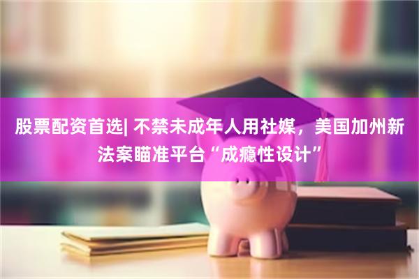 股票配资首选| 不禁未成年人用社媒，美国加州新法案瞄准平台“成瘾性设计”