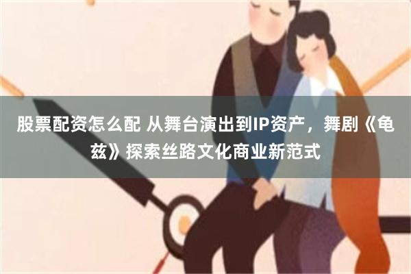 股票配资怎么配 从舞台演出到IP资产，舞剧《龟兹》探索丝路文化商业新范式