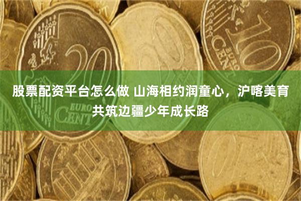 股票配资平台怎么做 山海相约润童心，沪喀美育共筑边疆少年成长路