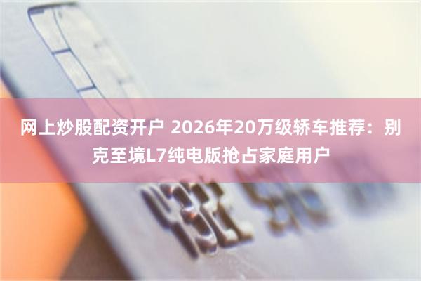 网上炒股配资开户 2026年20万级轿车推荐：别克至境L7纯电版抢占家庭用户
