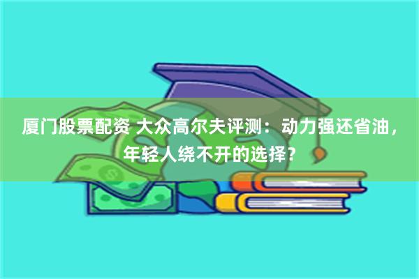 厦门股票配资 大众高尔夫评测：动力强还省油，年轻人绕不开的选择？