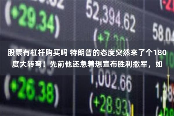 股票有杠杆购买吗 特朗普的态度突然来了个180度大转弯！先前他还急着想宣布胜利撤军，如
