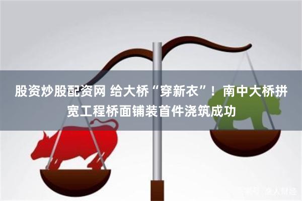 股资炒股配资网 给大桥“穿新衣”！南中大桥拼宽工程桥面铺装首件浇筑成功