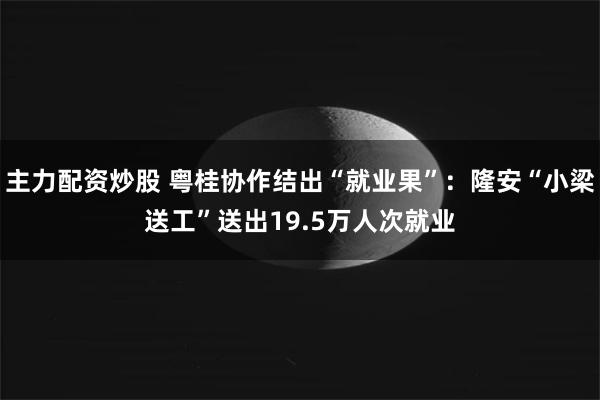 主力配资炒股 粤桂协作结出“就业果”：隆安“小梁送工”送出19.5万人次就业