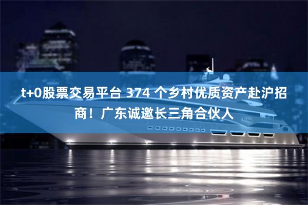 t+0股票交易平台 374 个乡村优质资产赴沪招商！广东诚邀长三角合伙人