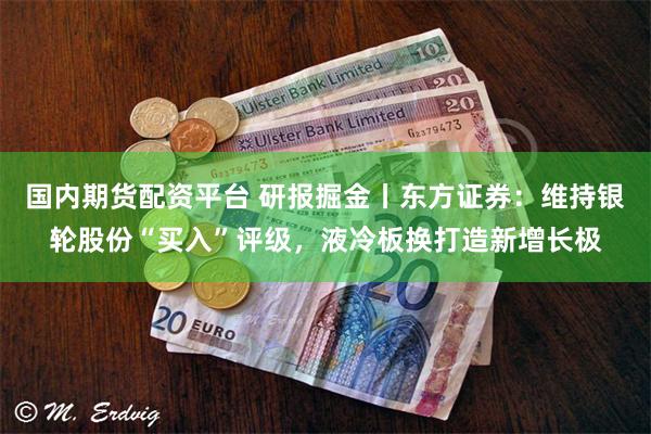 国内期货配资平台 研报掘金丨东方证券：维持银轮股份“买入”评级，液冷板换打造新增长极