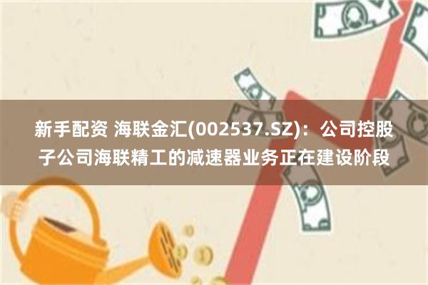 新手配资 海联金汇(002537.SZ)：公司控股子公司海联精工的减速器业务正在建设阶段
