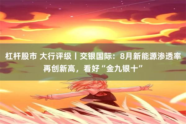 杠杆股市 大行评级丨交银国际：8月新能源渗透率再创新高，看好“金九银十”