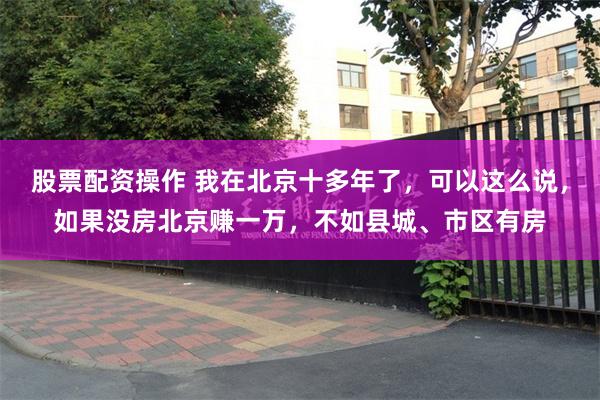 股票配资操作 我在北京十多年了，可以这么说，如果没房北京赚一万，不如县城、市区有房