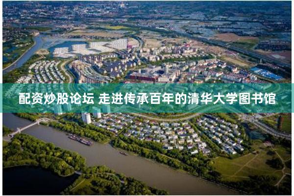 配资炒股论坛 走进传承百年的清华大学图书馆