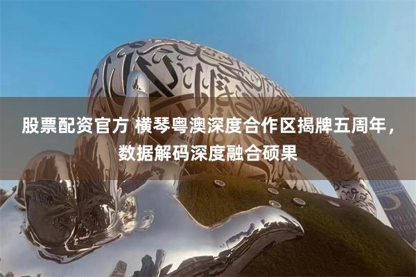 股票配资官方 横琴粤澳深度合作区揭牌五周年，数据解码深度融合硕果