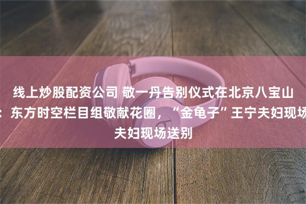 线上炒股配资公司 敬一丹告别仪式在北京八宝山举行：东方时空栏目组敬献花圈，“金龟子”王宁夫妇现场送别