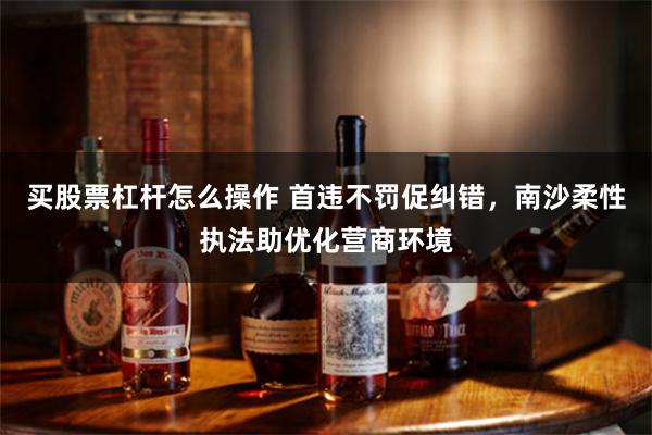 买股票杠杆怎么操作 首违不罚促纠错，南沙柔性执法助优化营商环境