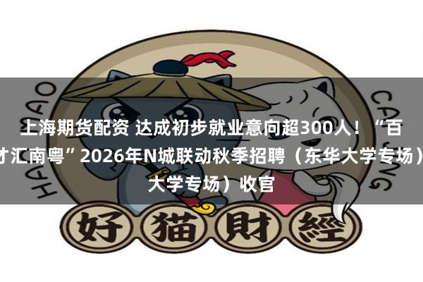 上海期货配资 达成初步就业意向超300人！“百万英才汇南粤”2026年N城联动秋季招聘（东华大学专场）收官