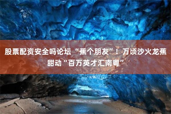 股票配资安全吗论坛 “蕉个朋友”！万顷沙火龙蕉甜动“百万英才汇南粤”