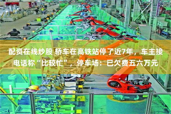 配资在线炒股 轿车在高铁站停了近7年，车主接电话称“比较忙”，停车场：已欠费五六万元