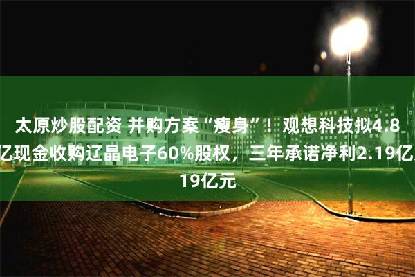 太原炒股配资 并购方案“瘦身”!观想科技拟4.82亿现金收购辽晶电子60%股权,三年承诺净利2.19亿元