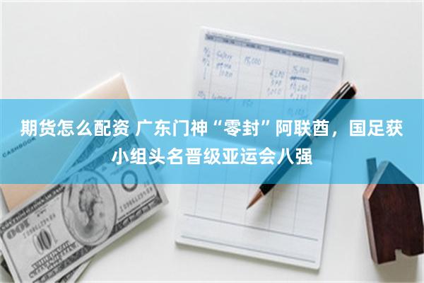期货怎么配资 广东门神“零封”阿联酋,国足获小组头名晋级亚运会八强