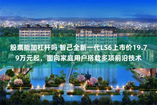股票能加杠杆吗 智己全新一代LS6上市价19.79万元起，面向家庭用户搭载多项前沿技术