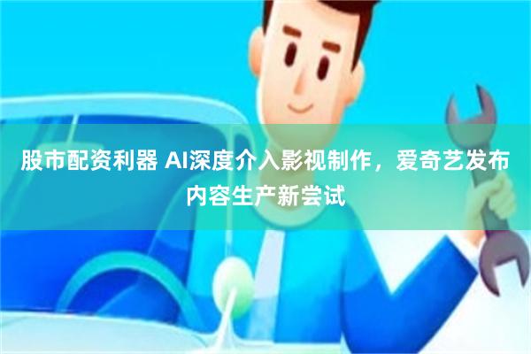 股市配资利器 AI深度介入影视制作，爱奇艺发布内容生产新尝试