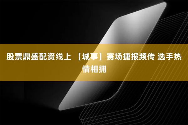 股票鼎盛配资线上 【城事】赛场捷报频传 选手热情相拥