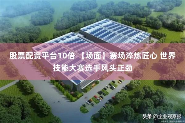 股票配资平台10倍 【场面】赛场淬炼匠心 世界技能大赛选手风头正劲