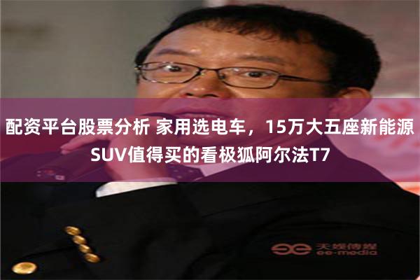 配资平台股票分析 家用选电车，15万大五座新能源SUV值得买的看极狐阿尔法T7