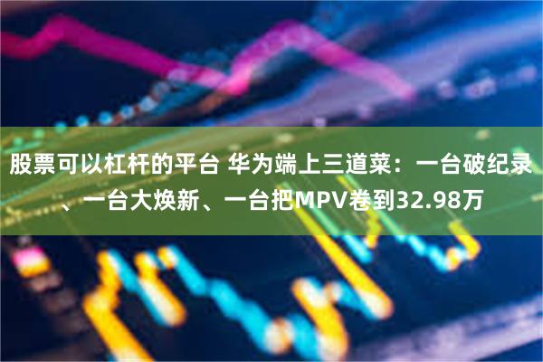 股票可以杠杆的平台 华为端上三道菜：一台破纪录、一台大焕新、一台把MPV卷到32.98万