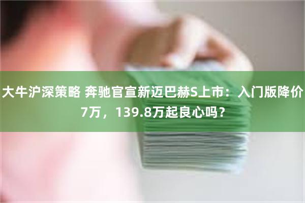 大牛沪深策略 奔驰官宣新迈巴赫S上市：入门版降价7万，139.8万起良心吗？