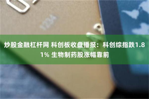 炒股金融杠杆网 科创板收盘播报：科创综指跌1.81% 生物制药股涨幅靠前