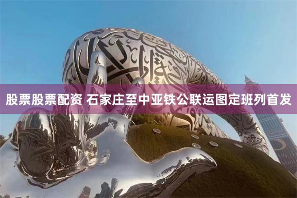 股票股票配资 石家庄至中亚铁公联运图定班列首发