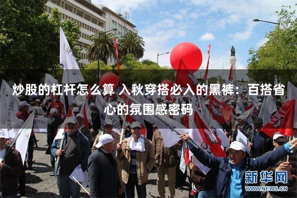 炒股的杠杆怎么算 入秋穿搭必入的黑裤：百搭省心的氛围感密码