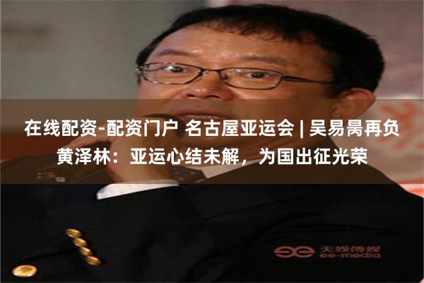 在线配资-配资门户 名古屋亚运会 | 吴易昺再负黄泽林：亚运心结未解，为国出征光荣