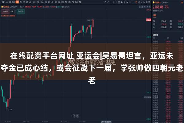 在线配资平台网址 亚运会|吴易昺坦言，亚运未夺金已成心结，或会征战下一届，学张帅做四朝元老