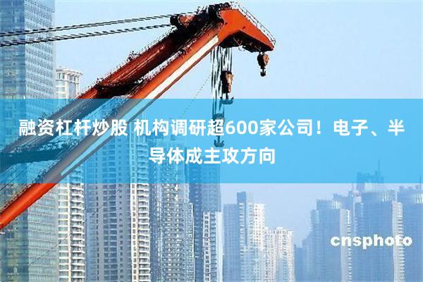 融资杠杆炒股 机构调研超600家公司！电子、半导体成主攻方向