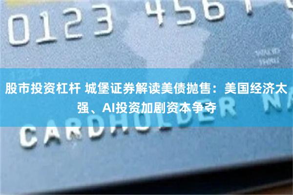股市投资杠杆 城堡证券解读美债抛售：美国经济太强、AI投资加剧资本争夺