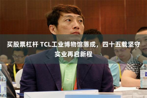 买股票杠杆 TCL工业博物馆落成，四十五载坚守实业再启新程