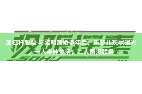 加杠杆股票 与黎明离婚多年后，乐基儿现状曝光，一人带娃生活，二人再没联系