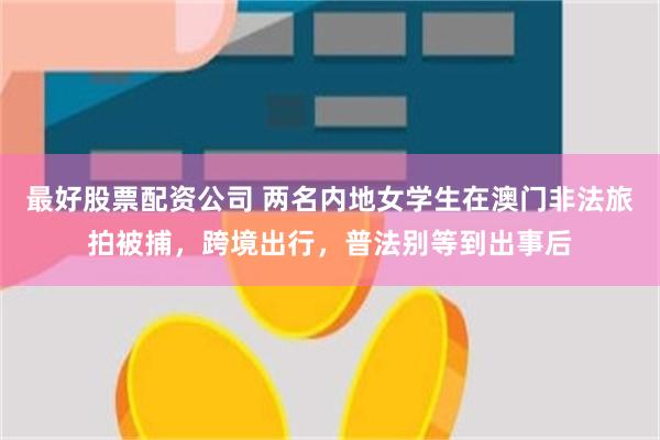 最好股票配资公司 两名内地女学生在澳门非法旅拍被捕，跨境出行，普法别等到出事后