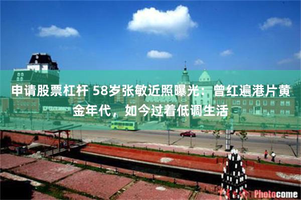 申请股票杠杆 58岁张敏近照曝光：曾红遍港片黄金年代，如今过着低调生活