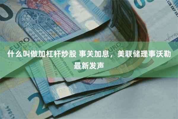 什么叫做加杠杆炒股 事关加息，美联储理事沃勒最新发声