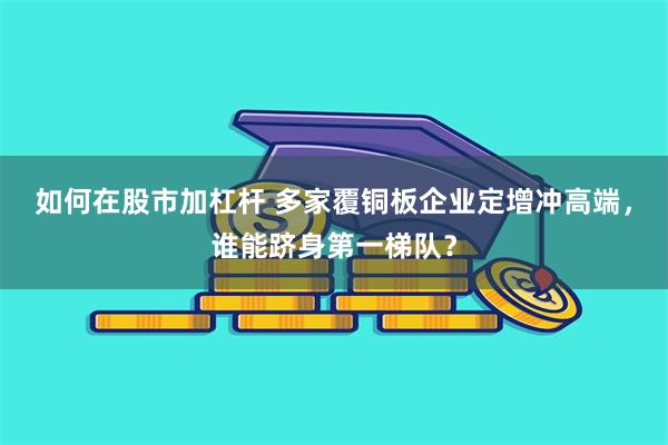 如何在股市加杠杆 多家覆铜板企业定增冲高端，谁能跻身第一梯队？