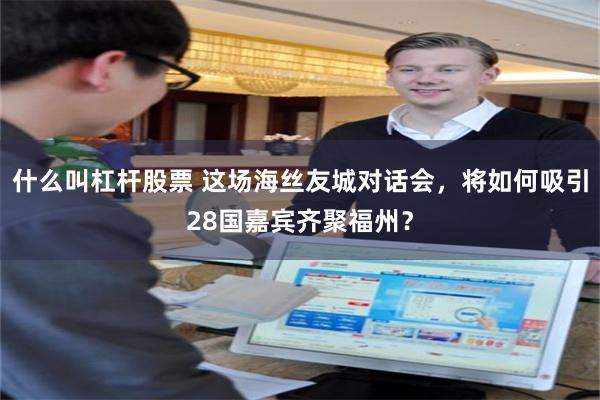 什么叫杠杆股票 这场海丝友城对话会，将如何吸引28国嘉宾齐聚福州？