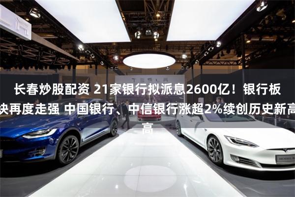 长春炒股配资 21家银行拟派息2600亿!银行板块再度走强 中国银行、中信银行涨超2%续创历史新高