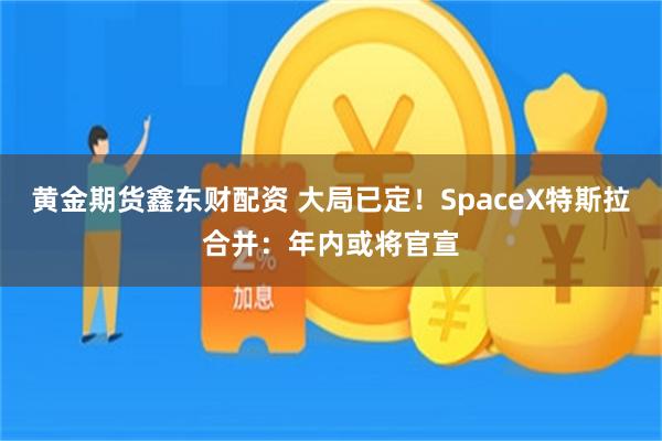 黄金期货鑫东财配资 大局已定!SpaceX特斯拉合并:年内或将官宣