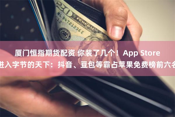 厦门恒指期货配资 你装了几个！App Store进入字节的天下：抖音、豆包等霸占苹果免费榜前六名