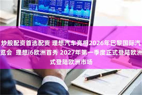 炒股配资首选配资 理想汽车亮相2026年巴黎国际汽车展览会  理想i6欧洲首秀 2027年第一季度正式登陆欧洲市场